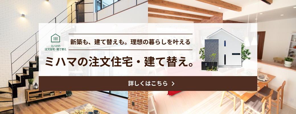 新築も、建て替えも。理想の暮らしを叶える ミハマの注文住宅・建て替え。
